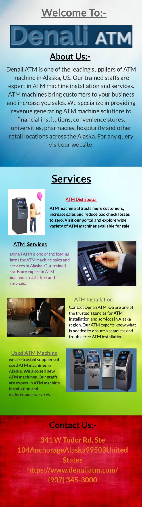 Denali ATM is one of the leading suppliers of ATM machine in Alaska, US. Our trained staffs are expert in ATM machine installation and services. ATM machines bring customers to your business and increase you sales. We specialize in providing revenue generating ATM machine solutions to financial institutions, convenience stores, universities, pharmacies, hospitality and other retail locations across the Alaska. For any query visit our website @ https://www.denaliatm.com/